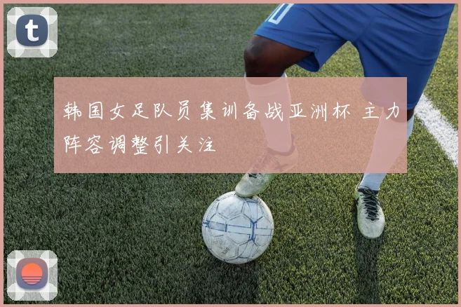 韩国女足队员集训备战亚洲杯 主力阵容调整引关注