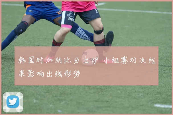 韩国对加纳比分出炉 小组赛对决结果影响出线形势