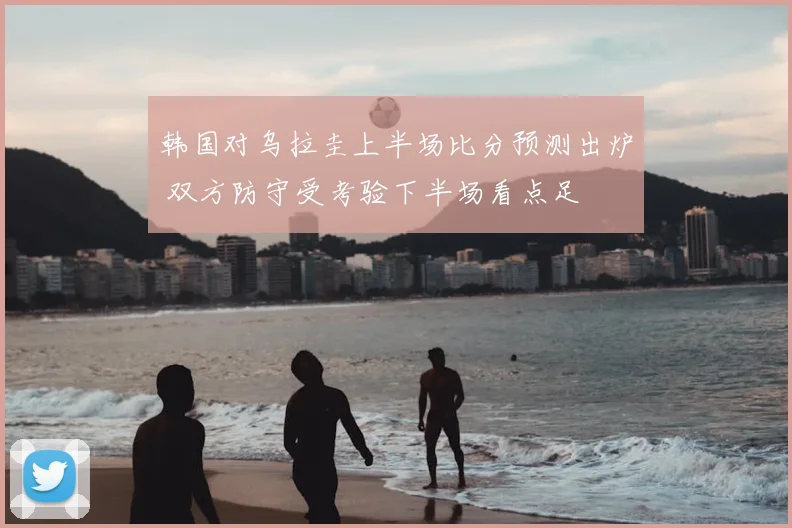 韩国对乌拉圭上半场比分预测出炉 双方防守受考验下半场看点足