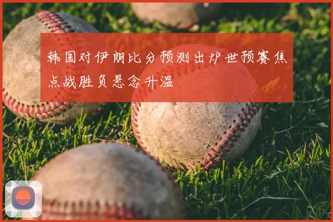 韩国对伊朗比分预测出炉世预赛焦点战胜负悬念升温