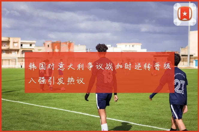 韩国对意大利争议战加时逆转晋级八强引发热议