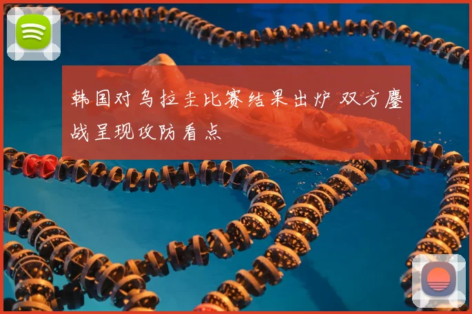 韩国对乌拉圭比赛结果出炉 双方鏖战呈现攻防看点
