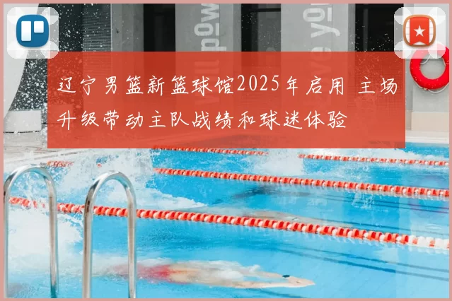 辽宁男篮新篮球馆2025年启用 主场升级带动主队战绩和球迷体验