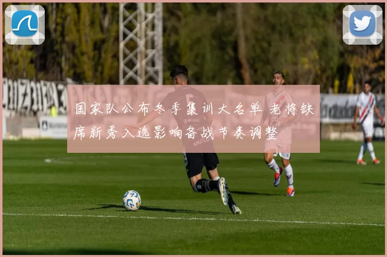 国家队公布冬季集训大名单 老将缺席新秀入选影响备战节奏调整