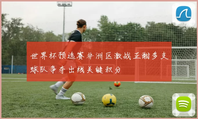 世界杯预选赛非洲区激战正酣多支球队争夺出线关键积分