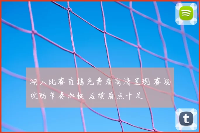 湖人比赛直播免费看高清呈现 赛场攻防节奏加快 后续看点十足