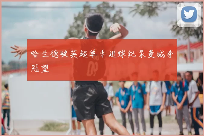 哈兰德破英超单季进球纪录曼城夺冠望