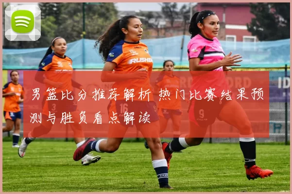 男篮比分推荐解析 热门比赛结果预测与胜负看点解读