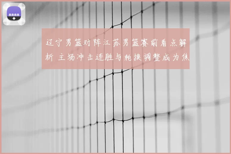 辽宁男篮对阵江苏男篮赛前看点解析 主场冲击连胜与轮换调整成为焦点