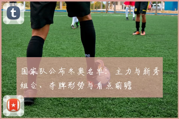 国家队公布冬奥名单：主力与新秀组合、夺牌形势与看点前瞻