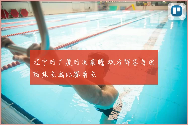 辽宁对广厦对决前瞻 双方阵容与攻防焦点成比赛看点