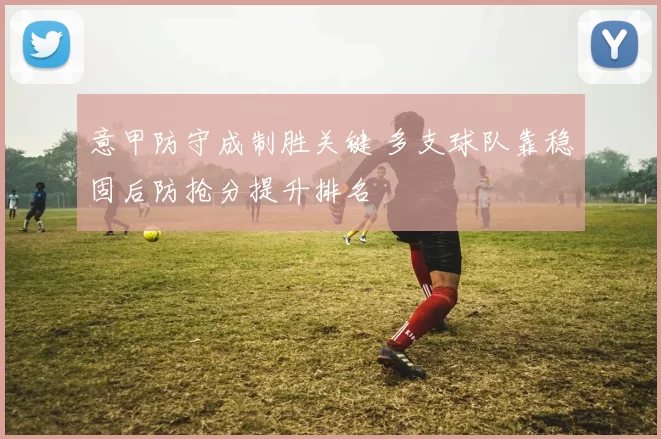 意甲防守成制胜关键 多支球队靠稳固后防抢分提升排名
