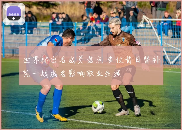 世界杯出名成员盘点 多位昔日替补凭一战成名影响职业生涯