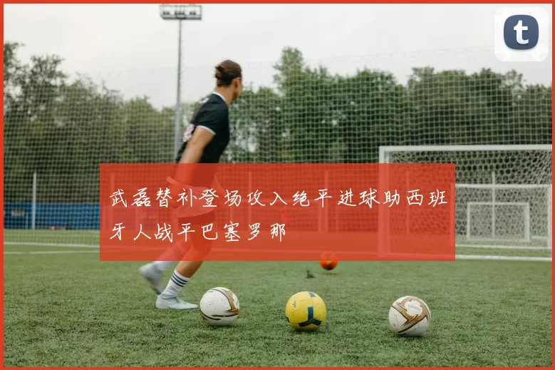 武磊替补登场攻入绝平进球助西班牙人战平巴塞罗那