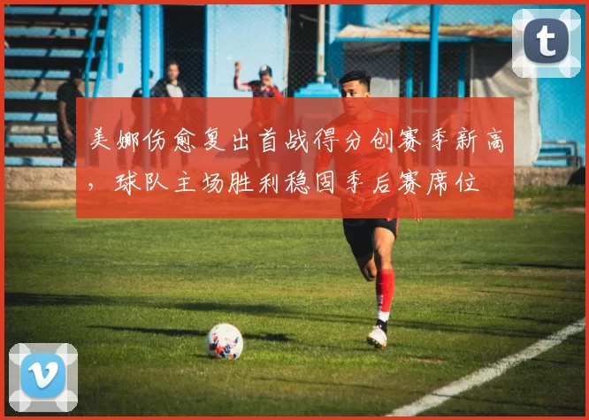 美娜伤愈复出首战得分创赛季新高，球队主场胜利稳固季后赛席位