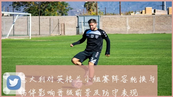 意大利对英格兰小组赛阵容轮换与伤停影响晋级前景及防守表现