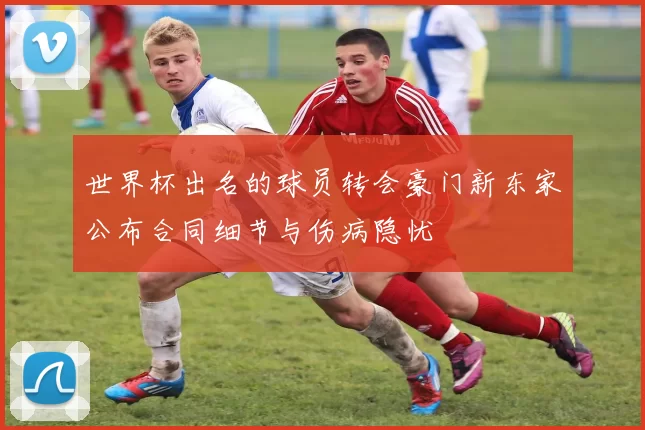 世界杯出名的球员转会豪门新东家公布合同细节与伤病隐忧