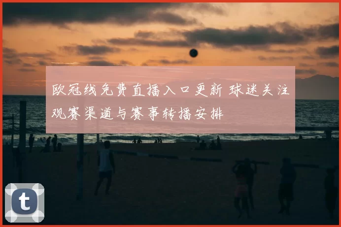 欧冠线免费直播入口更新 球迷关注观赛渠道与赛事转播安排