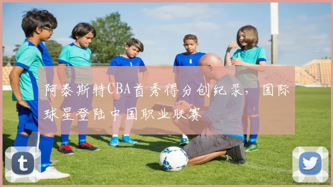 阿泰斯特CBA首秀得分创纪录，国际球星登陆中国职业联赛