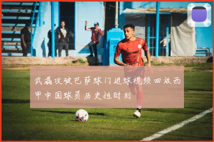 武磊攻破巴萨球门进球视频回放西甲中国球员历史性时刻