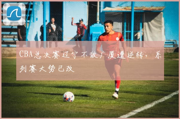 CBA总决赛辽宁不敌广厦遭逆转，系列赛大势已改