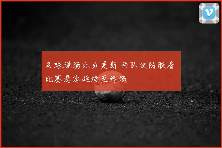 足球现场比分更新 两队攻防胶着 比赛悬念延续至终场