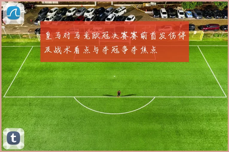 皇马对马竞欧冠决赛赛前首发伤停及战术看点与夺冠争夺焦点