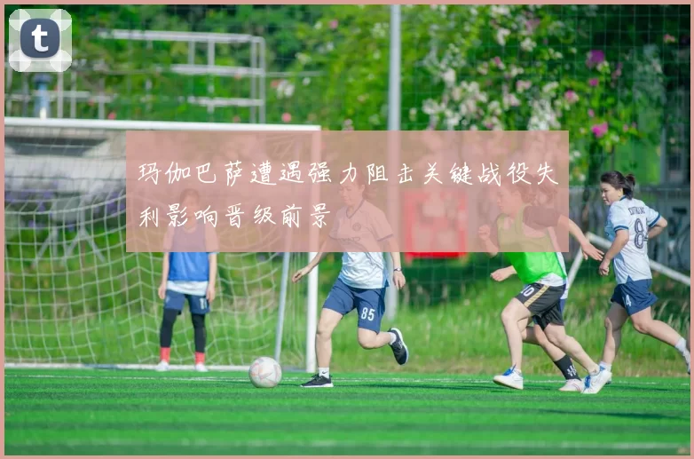 玛伽巴萨遭遇强力阻击关键战役失利影响晋级前景