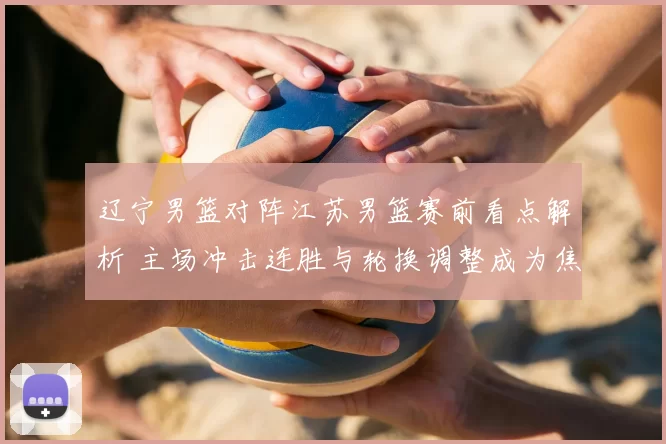 辽宁男篮对阵江苏男篮赛前看点解析 主场冲击连胜与轮换调整成为焦点