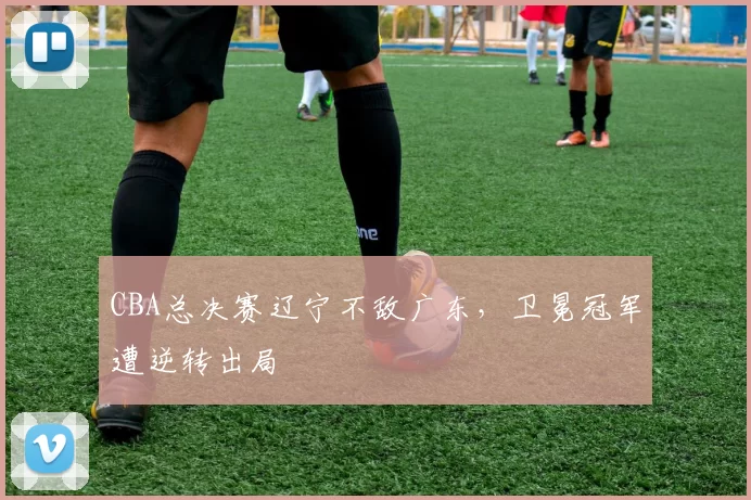 CBA总决赛辽宁不敌广东，卫冕冠军遭逆转出局