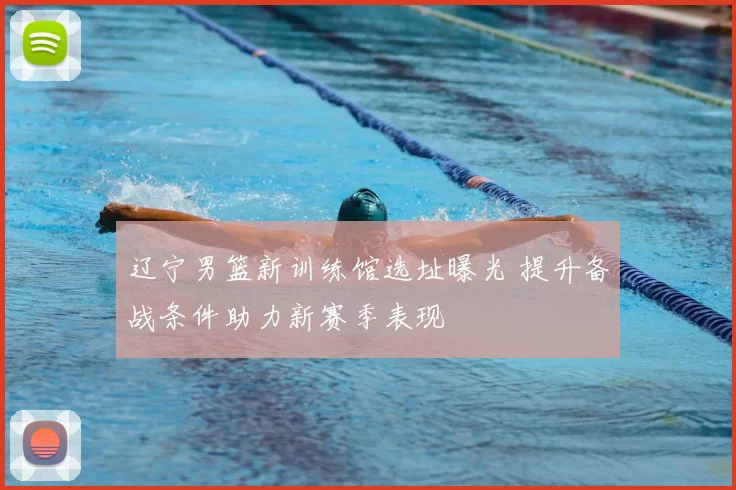 辽宁男篮新训练馆选址曝光 提升备战条件助力新赛季表现