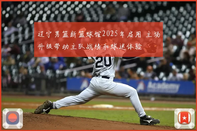 辽宁男篮新篮球馆2025年启用 主场升级带动主队战绩和球迷体验