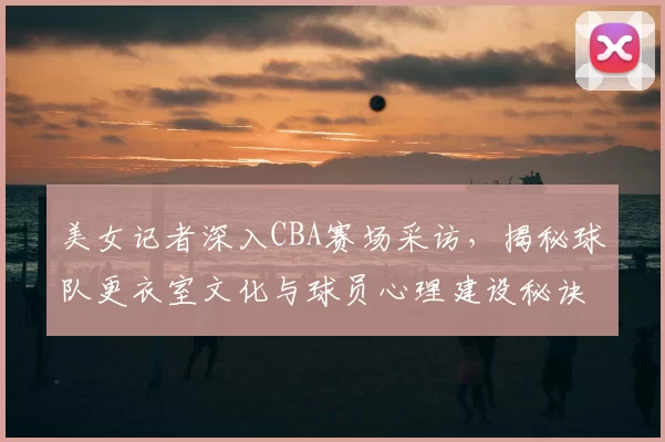 美女记者深入CBA赛场采访，揭秘球队更衣室文化与球员心理建设秘诀