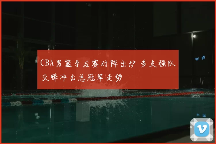 CBA男篮季后赛对阵出炉 多支强队交锋冲击总冠军走势