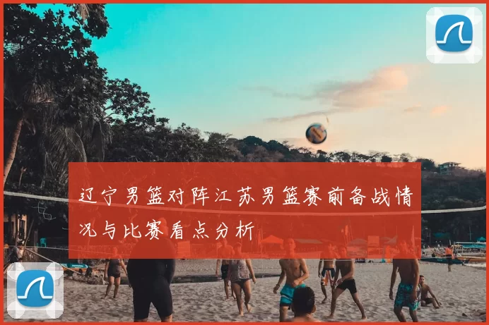 辽宁男篮对阵江苏男篮赛前备战情况与比赛看点分析