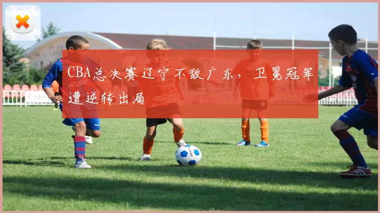 CBA总决赛辽宁不敌广东，卫冕冠军遭逆转出局