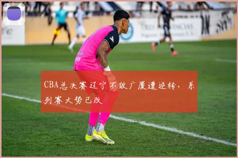 CBA总决赛辽宁不敌广厦遭逆转，系列赛大势已改