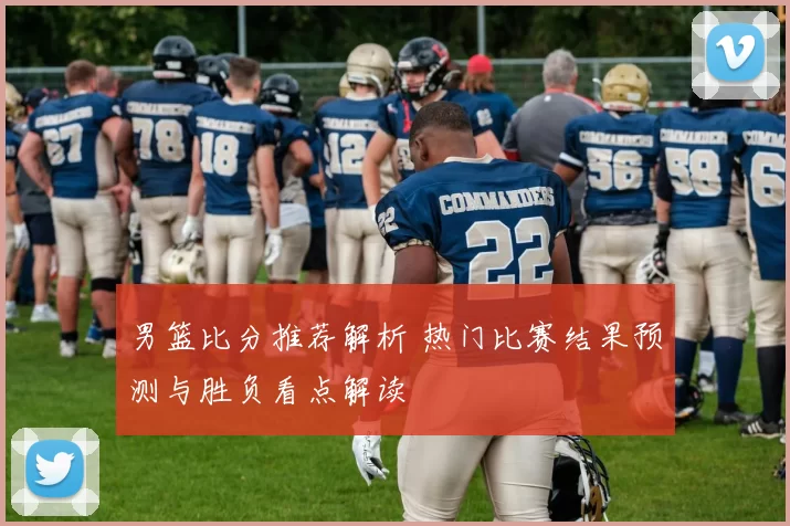男篮比分推荐解析 热门比赛结果预测与胜负看点解读