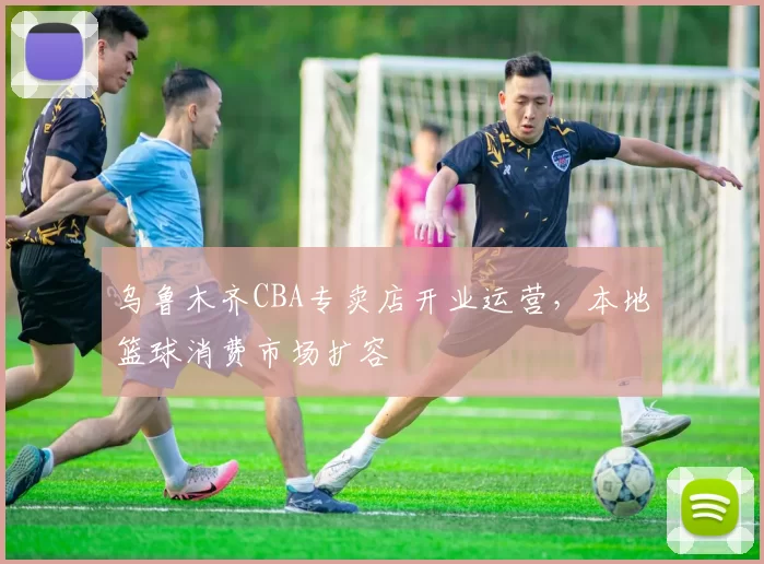 乌鲁木齐CBA专卖店开业运营，本地篮球消费市场扩容