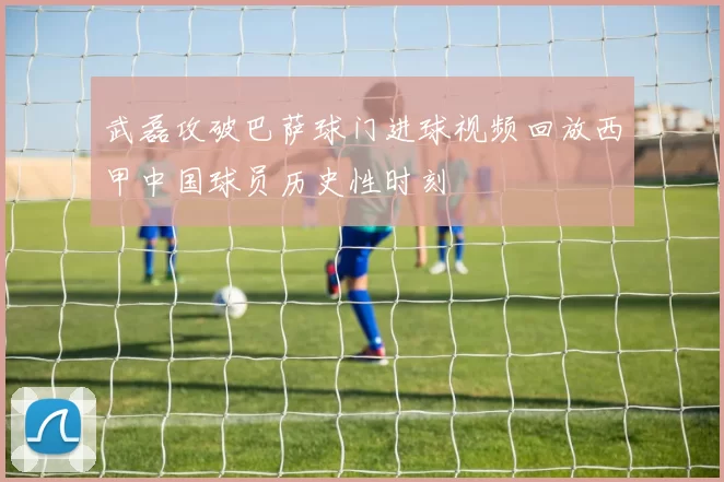 武磊攻破巴萨球门进球视频回放西甲中国球员历史性时刻