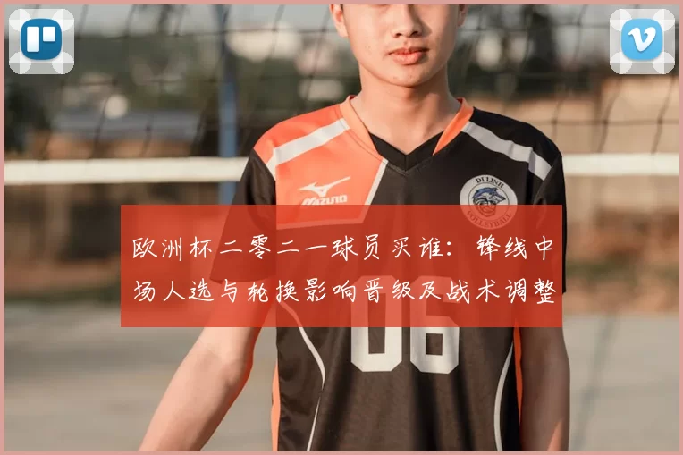 欧洲杯二零二一球员买谁：锋线中场人选与轮换影响晋级及战术调整看点