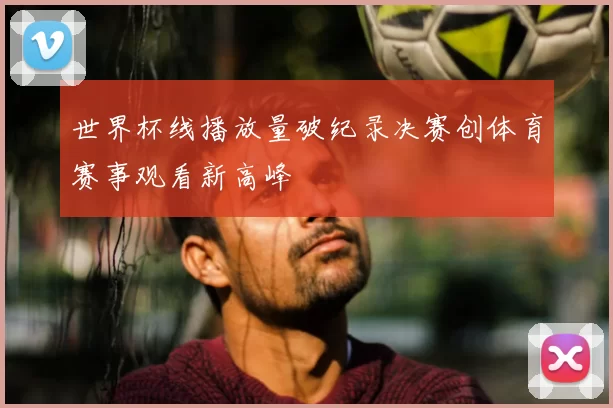 世界杯线播放量破纪录决赛创体育赛事观看新高峰