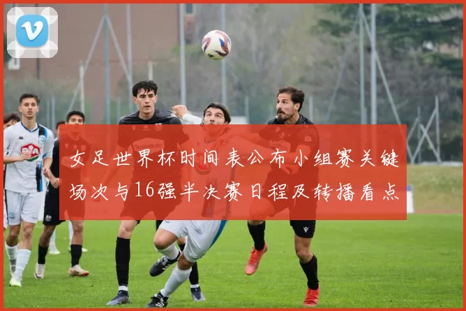 女足世界杯时间表公布小组赛关键场次与16强半决赛日程及转播看点